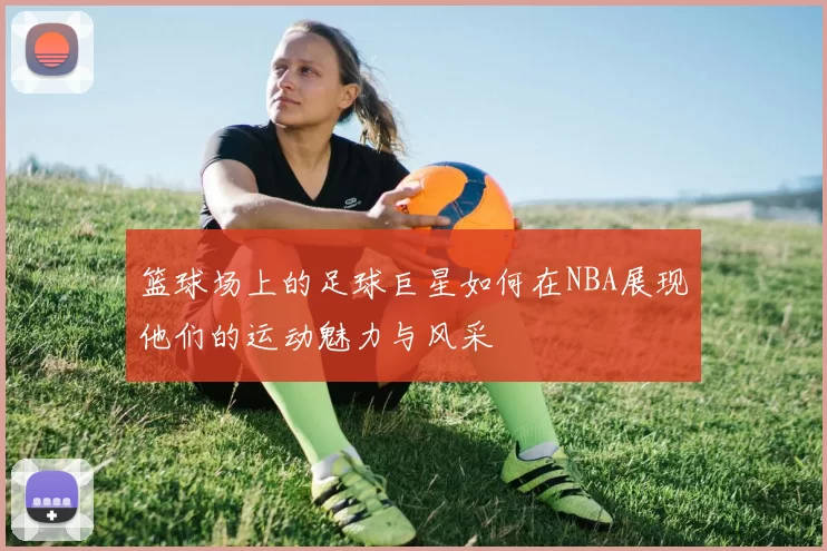 篮球场上的足球巨星如何在NBA展现他们的运动魅力与风采