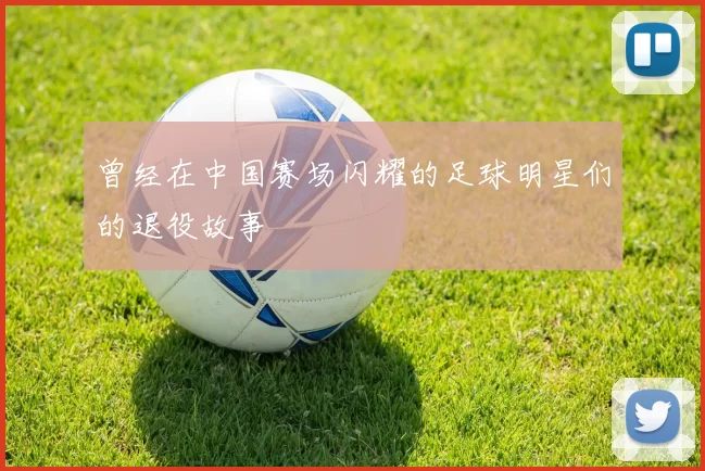 曾经在中国赛场闪耀的足球明星们的退役故事