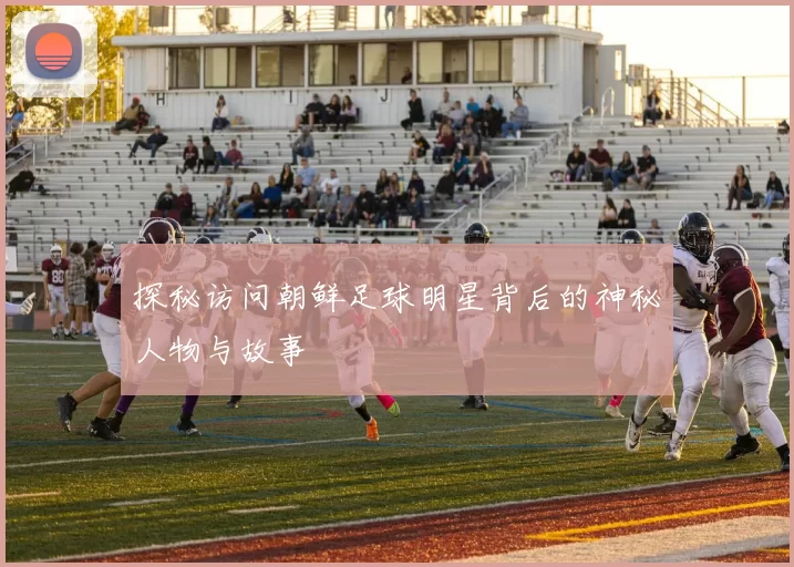 探秘访问朝鲜足球明星背后的神秘人物与故事
