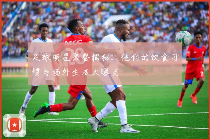 足球明星聚餐揭秘：他们的饮食习惯与场外生活大曝光