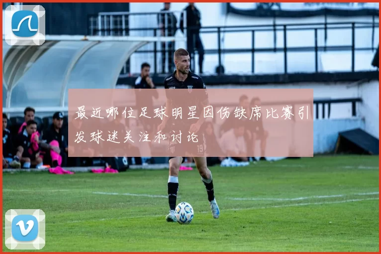 最近哪位足球明星因伤缺席比赛引发球迷关注和讨论