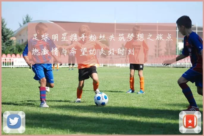 足球明星携手粉丝共筑梦想之旅点燃激情与希望的美好时刻