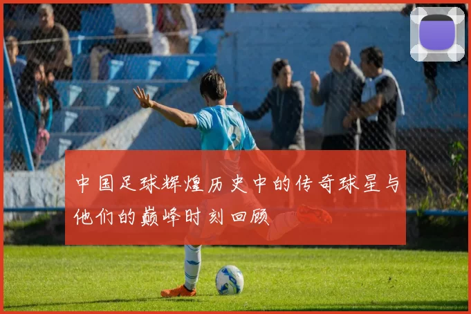 中国足球辉煌历史中的传奇球星与他们的巅峰时刻回顾