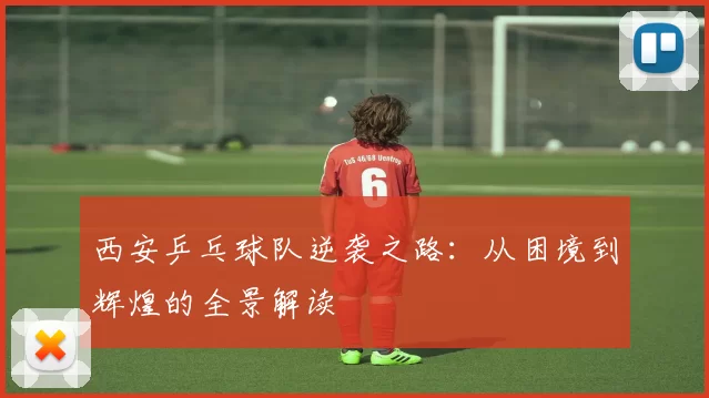 西安乒乓球队逆袭之路：从困境到辉煌的全景解读
