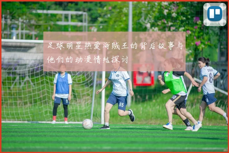 足球明星热爱海贼王的背后故事与他们的动漫情结探讨