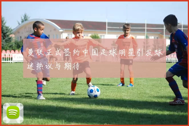 曼联正式签约中国足球明星引发球迷热议与期待