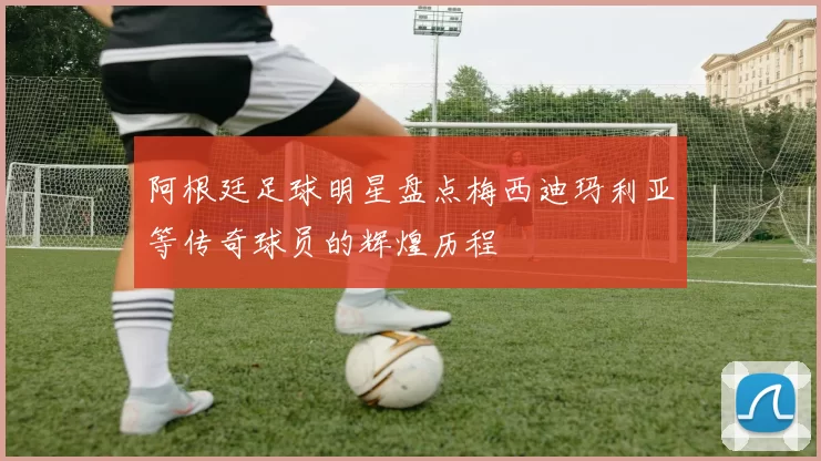 阿根廷足球明星盘点梅西迪玛利亚等传奇球员的辉煌历程