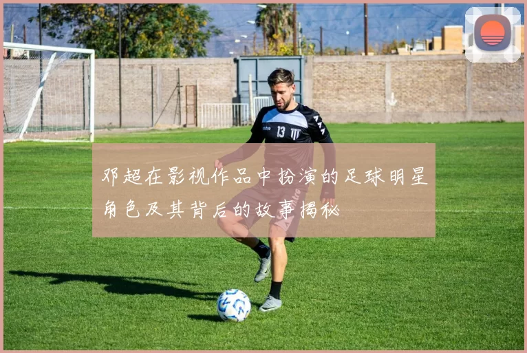 邓超在影视作品中扮演的足球明星角色及其背后的故事揭秘