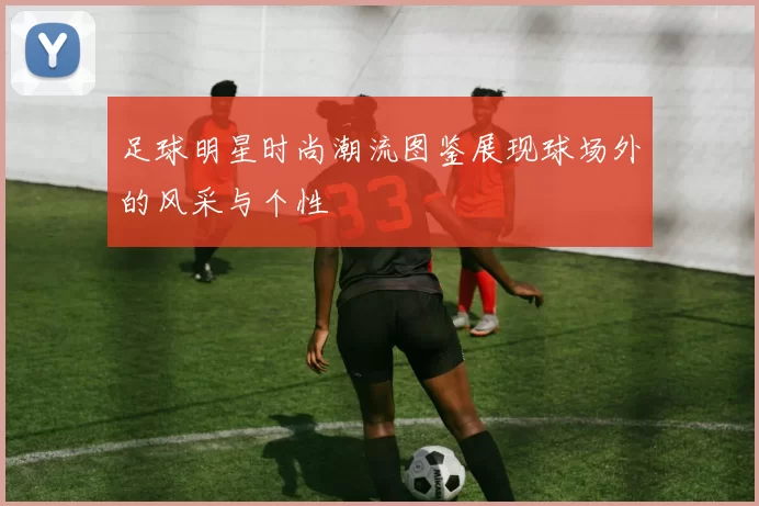 足球明星时尚潮流图鉴展现球场外的风采与个性