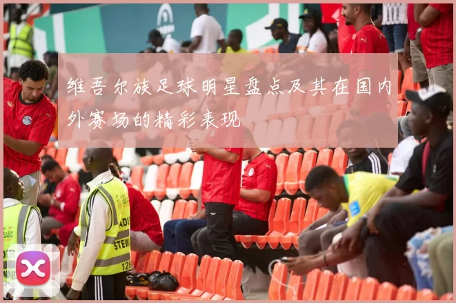 维吾尔族足球明星盘点及其在国内外赛场的精彩表现