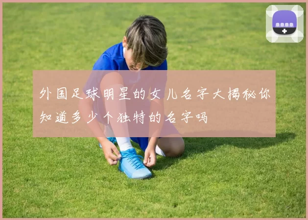 外国足球明星的女儿名字大揭秘你知道多少个独特的名字吗