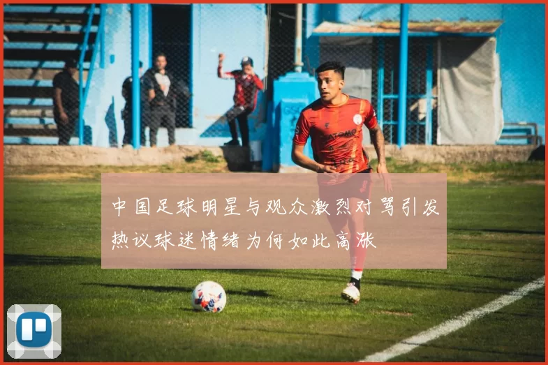中国足球明星与观众激烈对骂引发热议球迷情绪为何如此高涨
