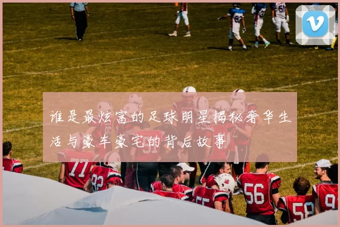 谁是最炫富的足球明星揭秘奢华生活与豪车豪宅的背后故事