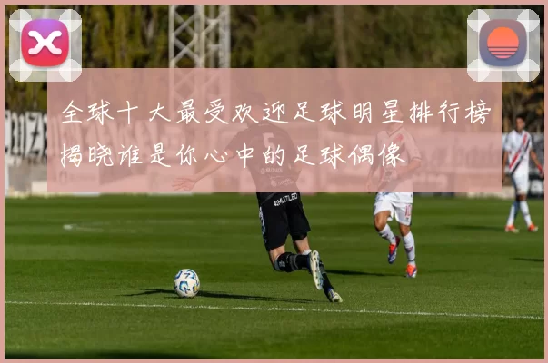 全球十大最受欢迎足球明星排行榜揭晓谁是你心中的足球偶像