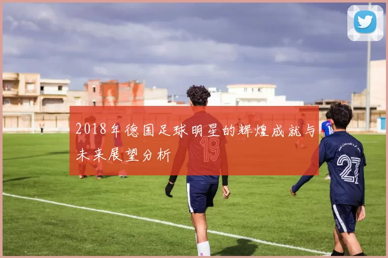 2018年德国足球明星的辉煌成就与未来展望分析
