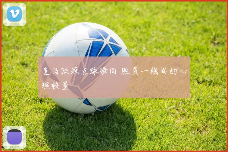 皇马欧冠点球瞬间 胜负一线间的心理较量