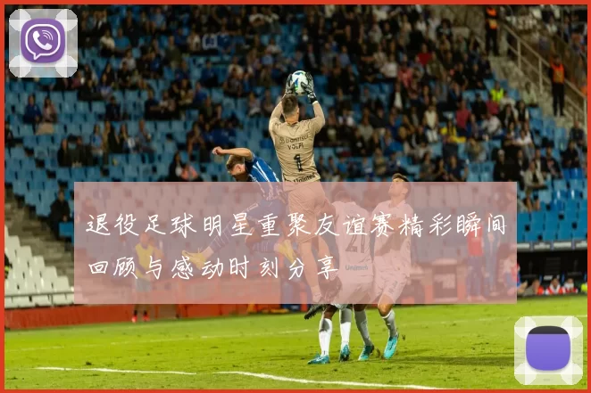 退役足球明星重聚友谊赛精彩瞬间回顾与感动时刻分享