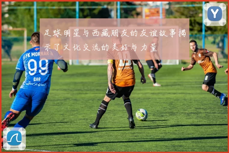 足球明星与西藏朋友的友谊故事揭示了文化交流的美好与力量