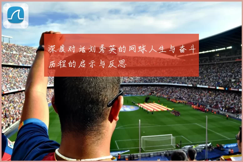 深度对话刘秀英的网球人生与奋斗历程的启示与反思