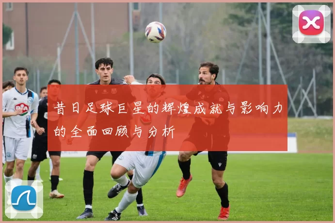 昔日足球巨星的辉煌成就与影响力的全面回顾与分析