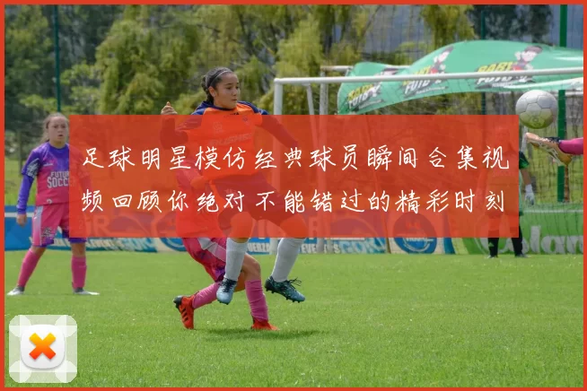 足球明星模仿经典球员瞬间合集视频回顾你绝对不能错过的精彩时刻
