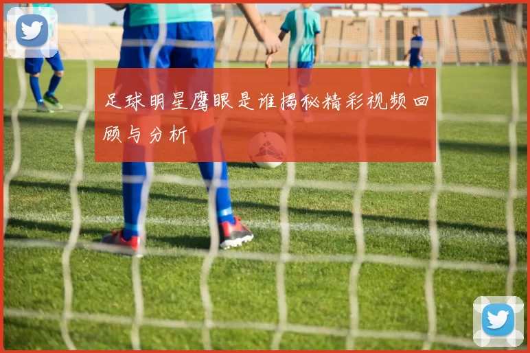 足球明星鹰眼是谁揭秘精彩视频回顾与分析
