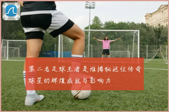 第二名足球王者是谁揭秘这位传奇球星的辉煌成就与影响力