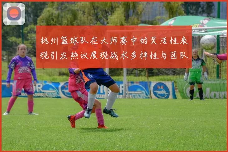 杭州篮球队在大师赛中的灵活性表现引发热议展现战术多样性与团队协作能力
