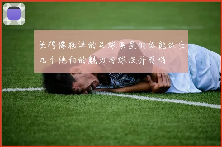 长得像杨洋的足球明星们你能认出几个他们的魅力与球技并存吗