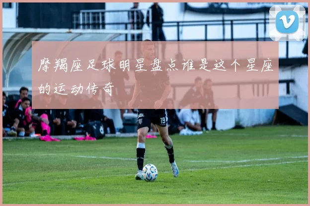 摩羯座足球明星盘点谁是这个星座的运动传奇