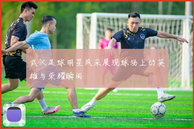 武汉足球明星风采展现球场上的英雄与荣耀瞬间