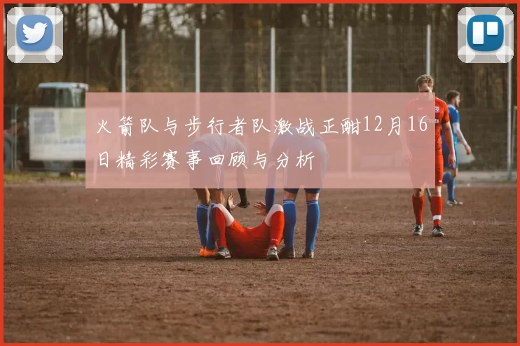 火箭队与步行者队激战正酣12月16日精彩赛事回顾与分析
