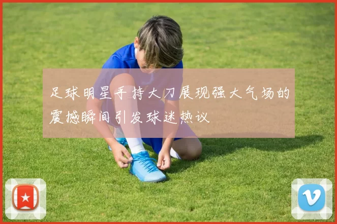 足球明星手持大刀展现强大气场的震撼瞬间引发球迷热议