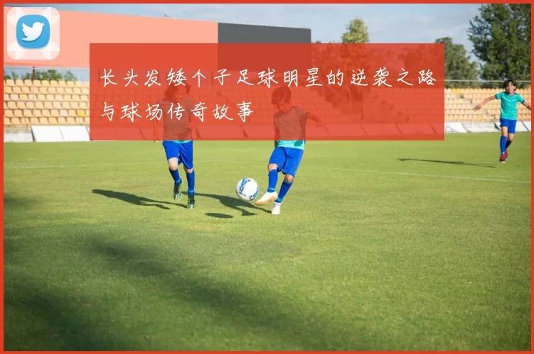 长头发矮个子足球明星的逆袭之路与球场传奇故事