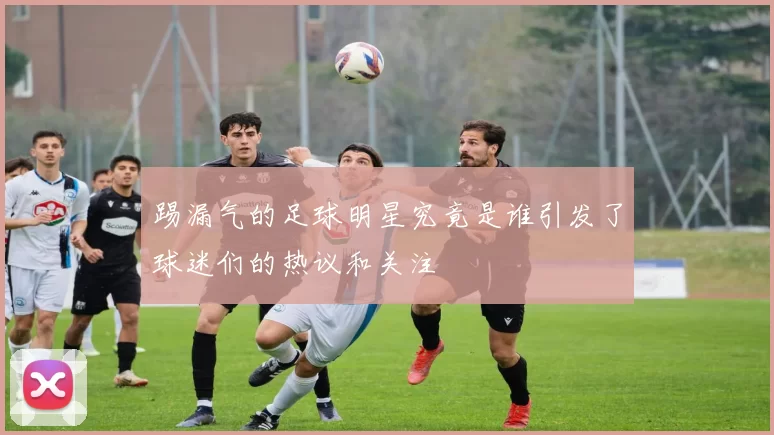 踢漏气的足球明星究竟是谁引发了球迷们的热议和关注
