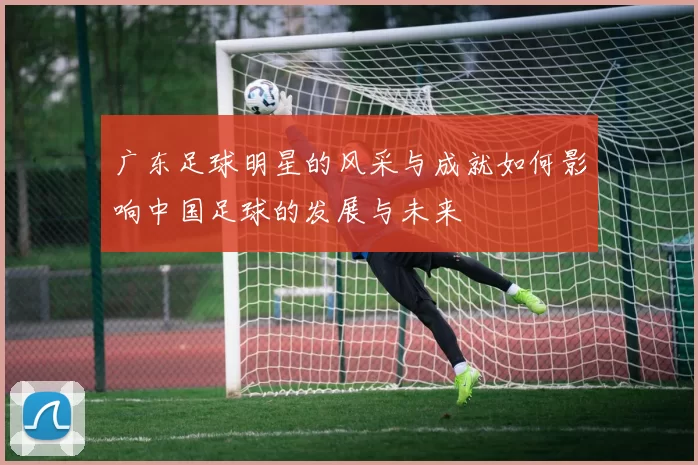 广东足球明星的风采与成就如何影响中国足球的发展与未来