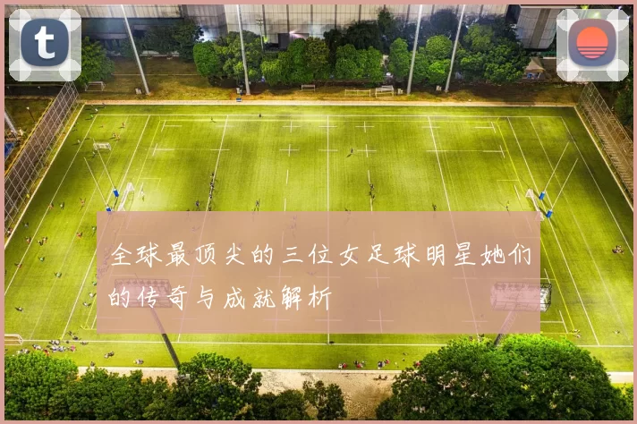 全球最顶尖的三位女足球明星她们的传奇与成就解析