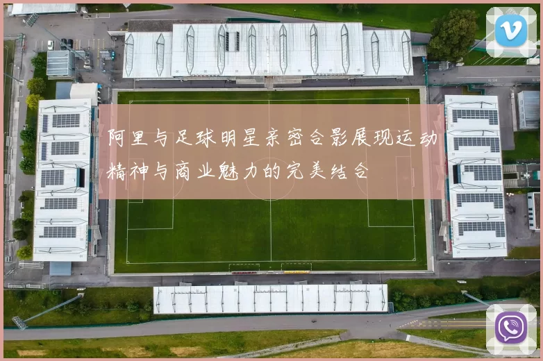 阿里与足球明星亲密合影展现运动精神与商业魅力的完美结合