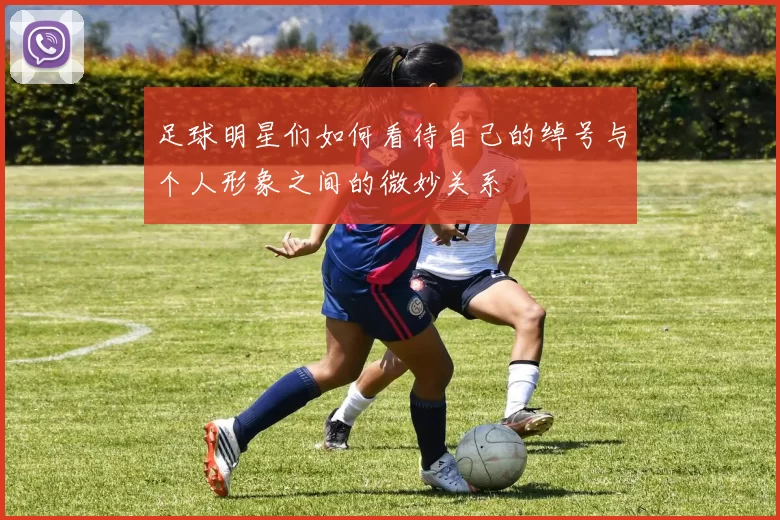 足球明星们如何看待自己的绰号与个人形象之间的微妙关系
