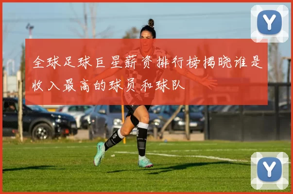 全球足球巨星薪资排行榜揭晓谁是收入最高的球员和球队