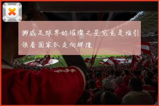 挪威足球界的璀璨之星究竟是谁引领着国家队走向辉煌