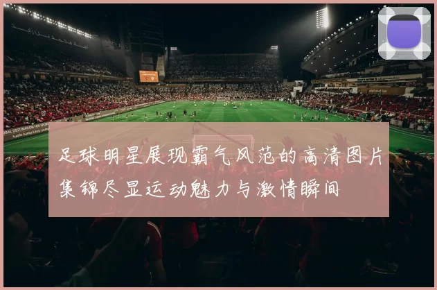 足球明星展现霸气风范的高清图片集锦尽显运动魅力与激情瞬间