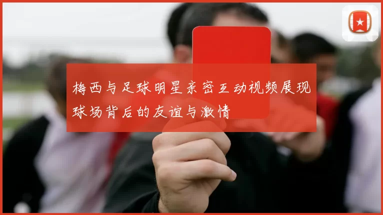 梅西与足球明星亲密互动视频展现球场背后的友谊与激情