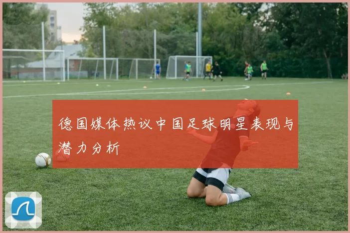 德国媒体热议中国足球明星表现与潜力分析