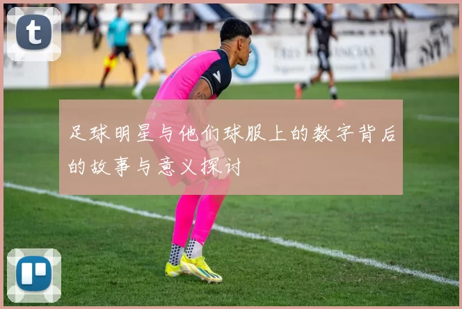 足球明星与他们球服上的数字背后的故事与意义探讨