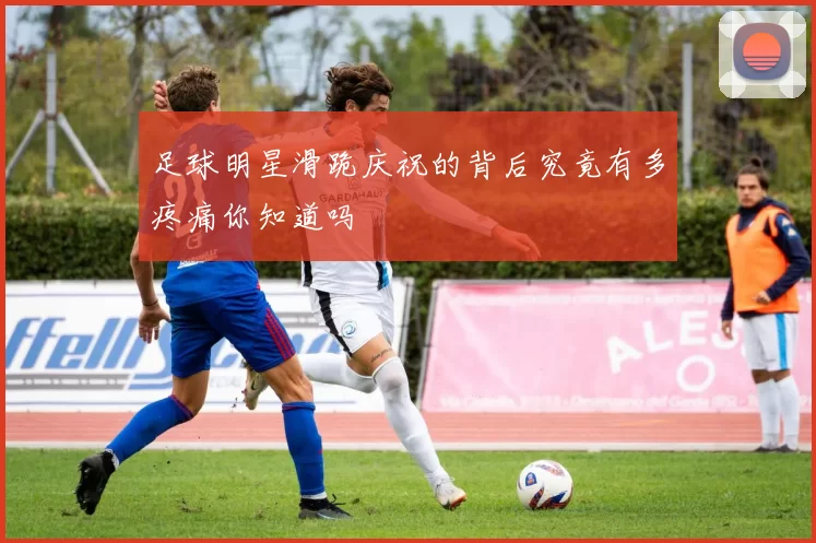 足球明星滑跪庆祝的背后究竟有多疼痛你知道吗