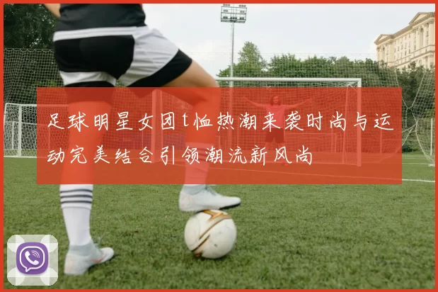 足球明星女团t恤热潮来袭时尚与运动完美结合引领潮流新风尚
