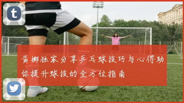黄娜独家分享乒乓球技巧与心得助你提升球技的全方位指南