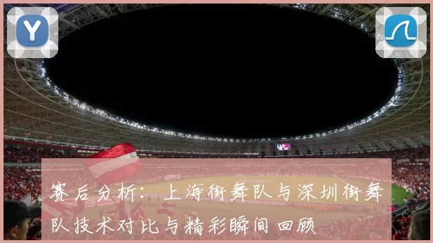 赛后分析：上海街舞队与深圳街舞队技术对比与精彩瞬间回顾
