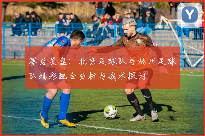 赛后复盘：北京足球队与杭州足球队精彩配合分析与战术探讨